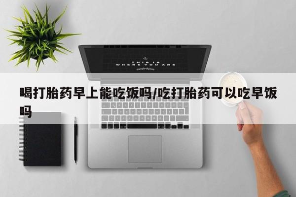 私人卖打胎药微信号，喝打胎药早上能吃饭吗/吃打胎药可以吃早饭吗