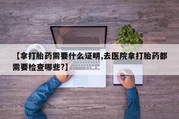 私人卖打胎药微信号，【拿打胎药需要什么证明,去医院拿打胎药都需要检查哪些?】