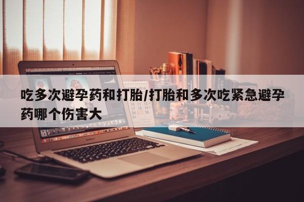 私人卖打胎药微信号，吃多次避孕药和打胎/打胎和多次吃紧急避孕药哪个伤害大