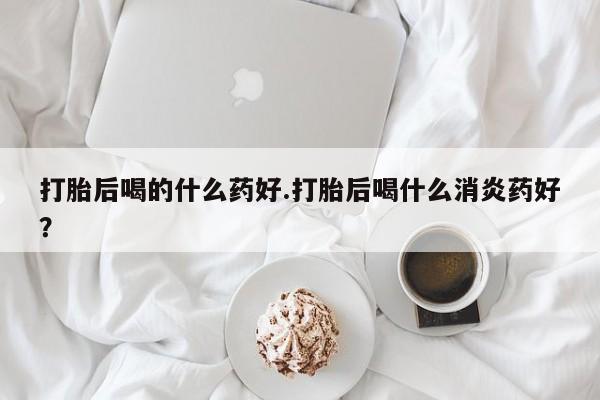 私人卖打胎药微信号，打胎后喝的什么药好.打胎后喝什么消炎药好？