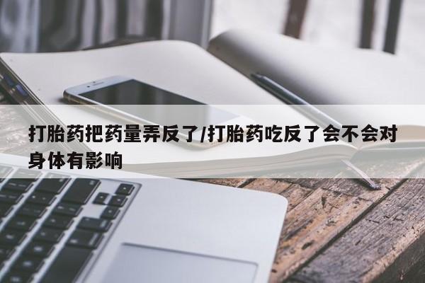 私人卖打胎药微信号，打胎药把药量弄反了/打胎药吃反了会不会对身体有影响