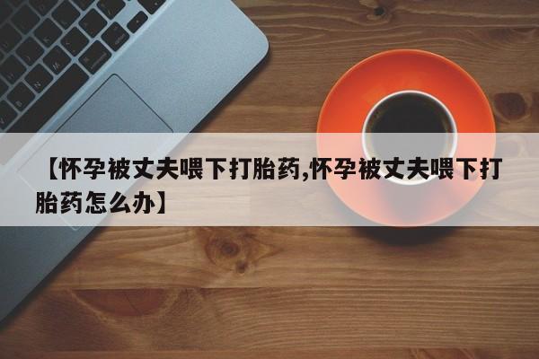 私人卖打胎药微信号，【怀孕被丈夫喂下打胎药,怀孕被丈夫喂下打胎药怎么办】