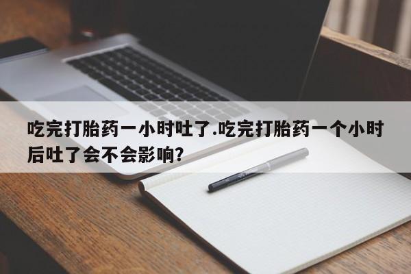 私人卖打胎药微信号，吃完打胎药一小时吐了.吃完打胎药一个小时后吐了会不会影响？