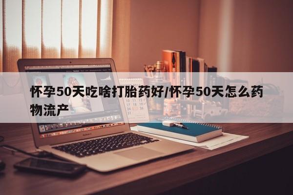 私人卖打胎药微信号，怀孕50天吃啥打胎药好/怀孕50天怎么药物流产