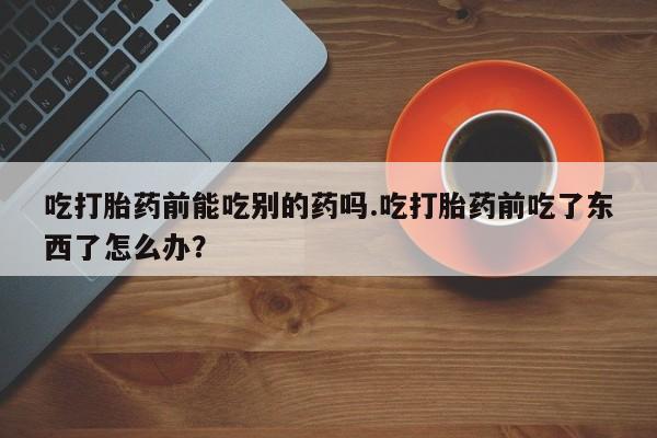 私人卖打胎药微信号，吃打胎药前能吃别的药吗.吃打胎药前吃了东西了怎么办？