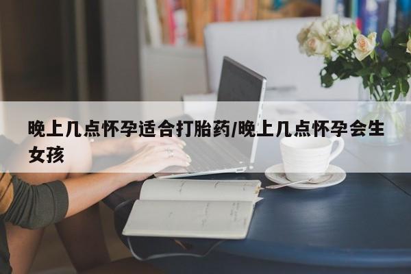 私人卖打胎药微信号，晚上几点怀孕适合打胎药/晚上几点怀孕会生女孩