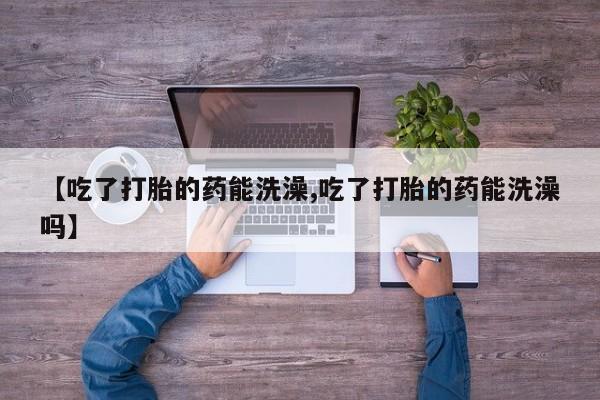 私人卖打胎药微信号，【吃了打胎的药能洗澡,吃了打胎的药能洗澡吗】