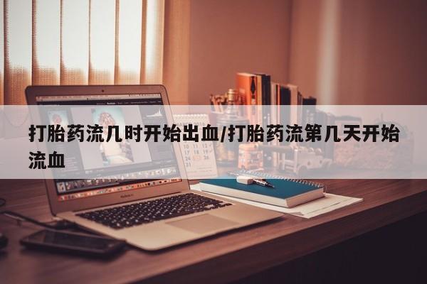 私人卖打胎药微信号，打胎药流几时开始出血/打胎药流第几天开始流血