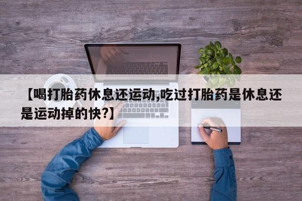 私人卖打胎药微信号，【喝打胎药休息还运动,吃过打胎药是休息还是运动掉的快?】