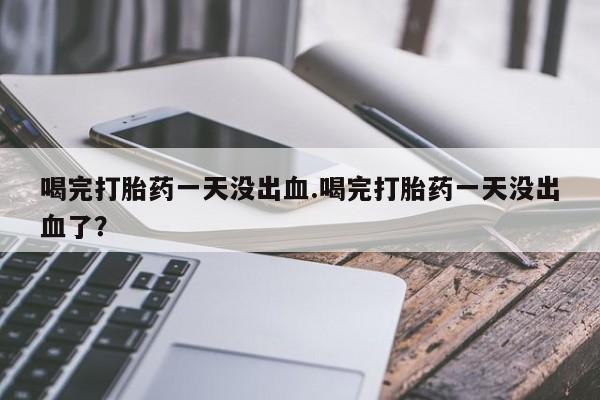 私人卖打胎药微信号，喝完打胎药一天没出血.喝完打胎药一天没出血了？