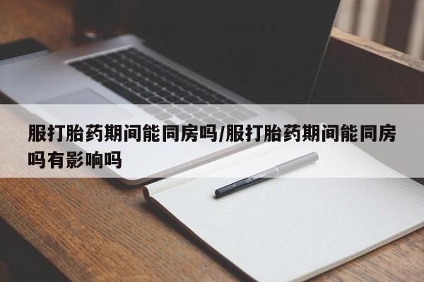 私人卖打胎药微信号，服打胎药期间能同房吗/服打胎药期间能同房吗有影响吗