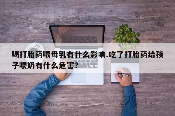 私人卖打胎药微信号，喝打胎药喂母乳有什么影响.吃了打胎药给孩子喂奶有什么危害？