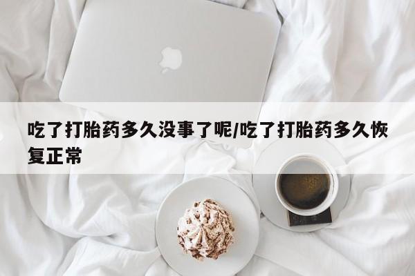 私人卖打胎药微信号，吃了打胎药多久没事了呢/吃了打胎药多久恢复正常
