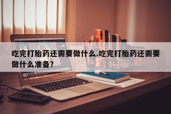 私人卖打胎药微信号，吃完打胎药还需要做什么.吃完打胎药还需要做什么准备？