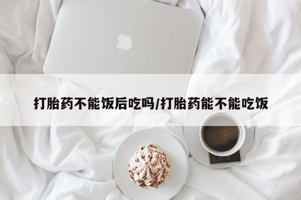 私人卖打胎药微信号，打胎药不能饭后吃吗/打胎药能不能吃饭