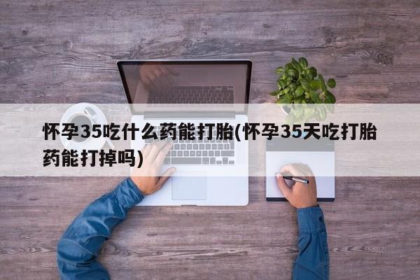 私人卖打胎药微信号，怀孕35吃什么药能打胎(怀孕35天吃打胎药能打掉吗)