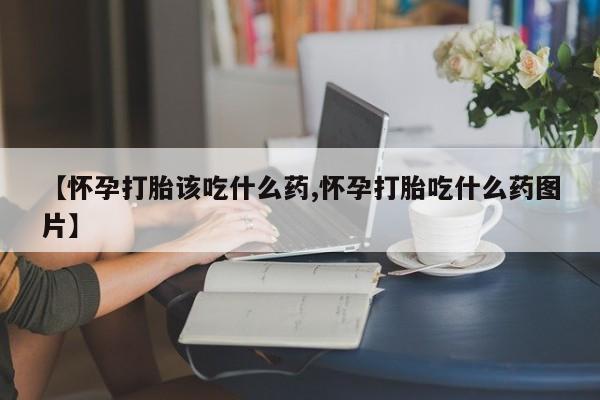 私人卖打胎药微信号，【怀孕打胎该吃什么药,怀孕打胎吃什么药图片】