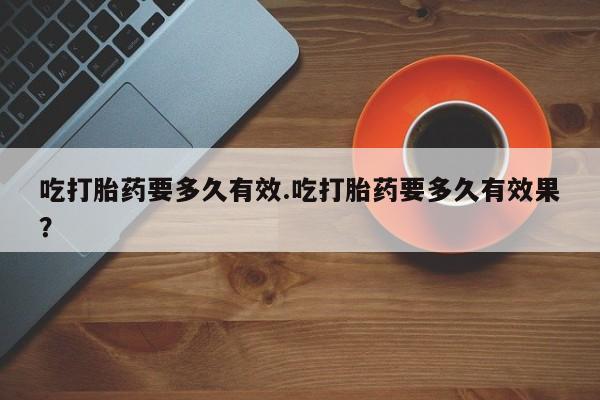 私人卖打胎药微信号，吃打胎药要多久有效.吃打胎药要多久有效果？