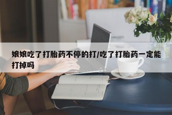 私人卖打胎药微信号，娘娘吃了打胎药不停的打/吃了打胎药一定能打掉吗