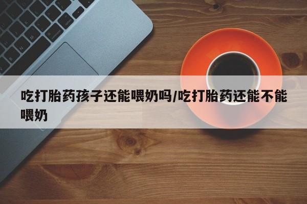私人卖打胎药微信号，吃打胎药孩子还能喂奶吗/吃打胎药还能不能喂奶