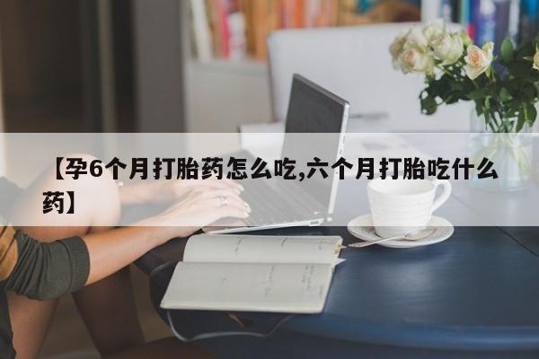 私人卖打胎药微信号，【孕6个月打胎药怎么吃,六个月打胎吃什么药】