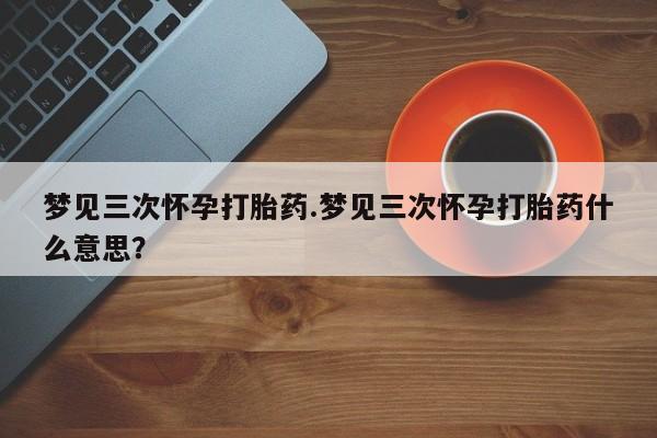 私人卖打胎药微信号，梦见三次怀孕打胎药.梦见三次怀孕打胎药什么意思？