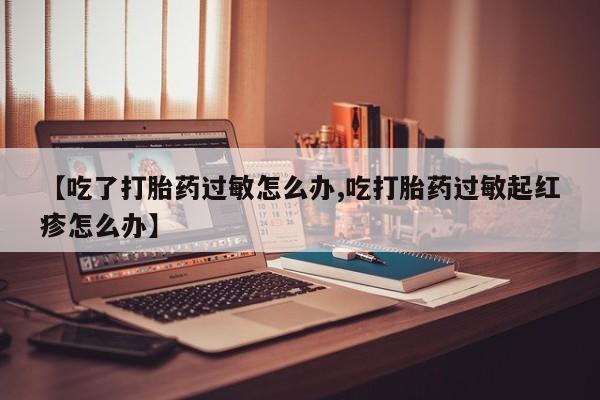私人卖打胎药微信号，【吃了打胎药过敏怎么办,吃打胎药过敏起红疹怎么办】