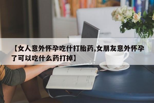 私人卖打胎药微信号，【女人意外怀孕吃什打胎药,女朋友意外怀孕了可以吃什么药打掉】