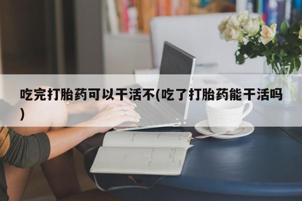 私人卖打胎药微信号，吃完打胎药可以干活不(吃了打胎药能干活吗)