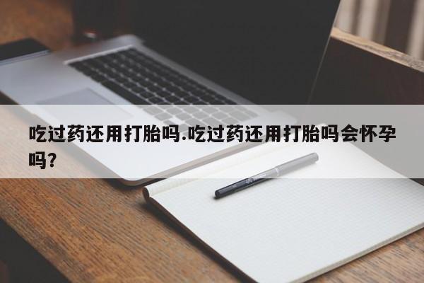 私人卖打胎药微信号，吃过药还用打胎吗.吃过药还用打胎吗会怀孕吗？