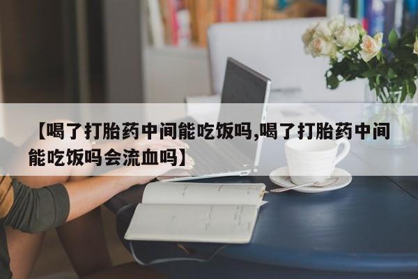 私人卖打胎药微信号，【喝了打胎药中间能吃饭吗,喝了打胎药中间能吃饭吗会流血吗】