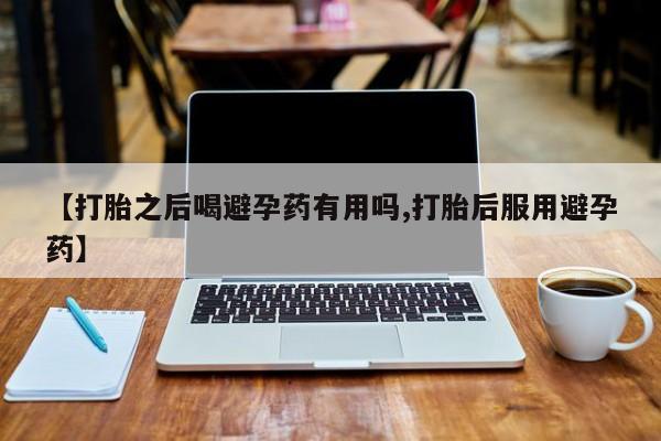 私人卖打胎药微信号，【打胎之后喝避孕药有用吗,打胎后服用避孕药】