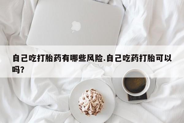 私人卖打胎药微信号，自己吃打胎药有哪些风险.自己吃药打胎可以吗？