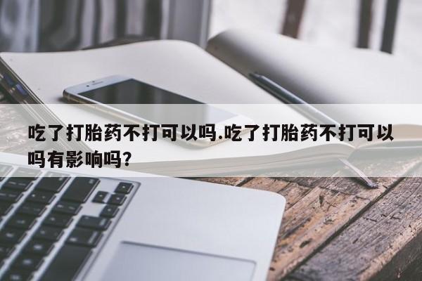 私人卖打胎药微信号，吃了打胎药不打可以吗.吃了打胎药不打可以吗有影响吗？