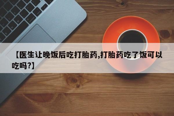 私人卖打胎药微信号，【医生让晚饭后吃打胎药,打胎药吃了饭可以吃吗?】