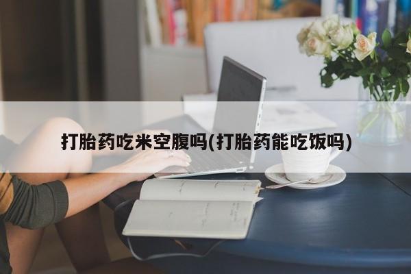 私人卖打胎药微信号，打胎药吃米空腹吗(打胎药能吃饭吗)