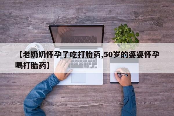 私人卖打胎药微信号，【老奶奶怀孕了吃打胎药,50岁的婆婆怀孕喝打胎药】