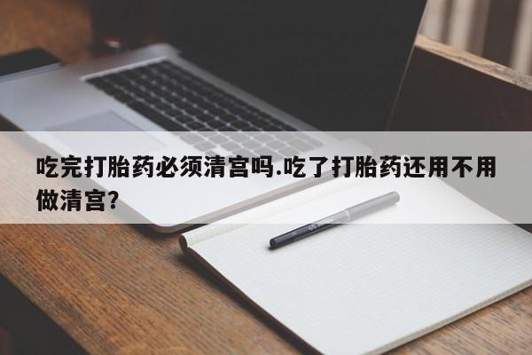 私人卖打胎药微信号，吃完打胎药必须清宫吗.吃了打胎药还用不用做清宫？