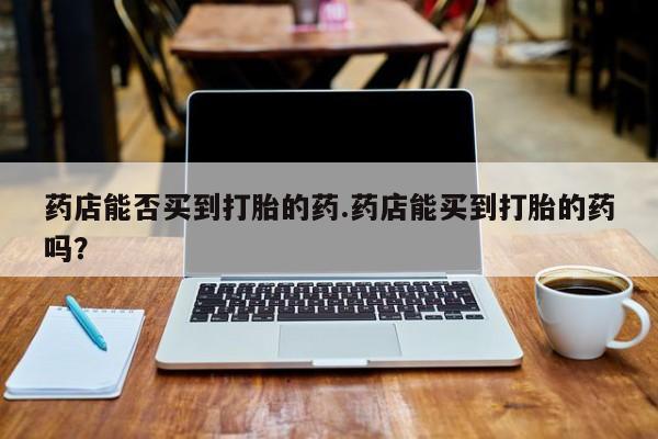 私人卖打胎药微信号，药店能否买到打胎的药.药店能买到打胎的药吗？