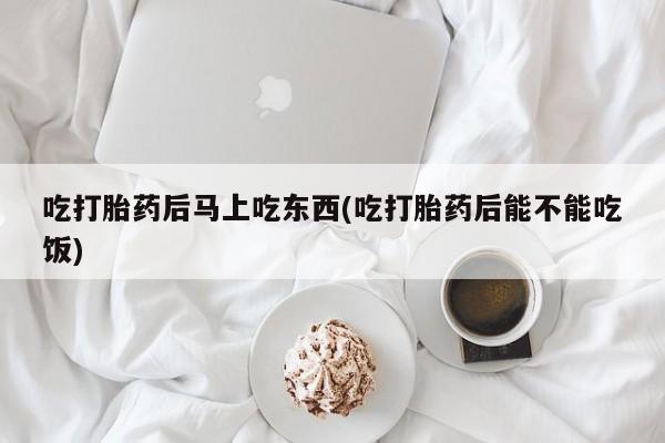 私人卖打胎药微信号，吃打胎药后马上吃东西(吃打胎药后能不能吃饭)