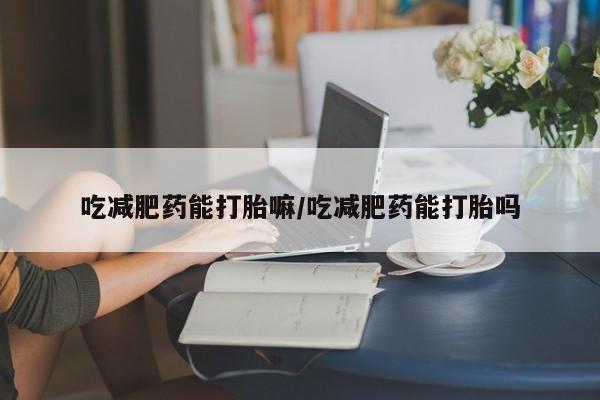 私人卖打胎药微信号，吃减肥药能打胎嘛/吃减肥药能打胎吗