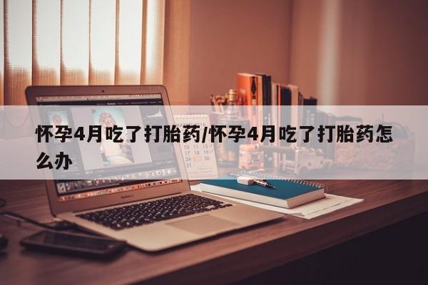 私人卖打胎药微信号，怀孕4月吃了打胎药/怀孕4月吃了打胎药怎么办