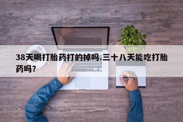 私人卖打胎药微信号，38天喝打胎药打的掉吗.三十八天能吃打胎药吗？