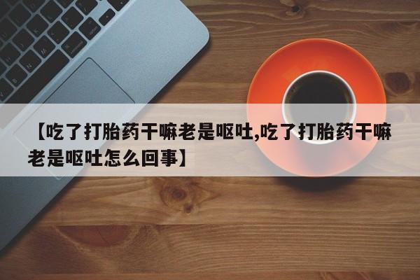 私人卖打胎药微信号，【吃了打胎药干嘛老是呕吐,吃了打胎药干嘛老是呕吐怎么回事】