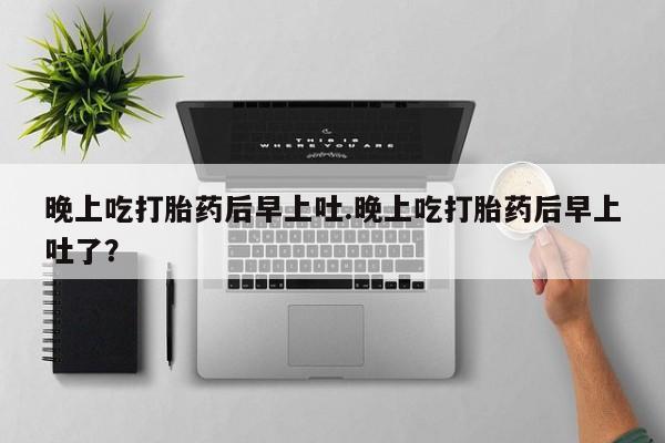 私人卖打胎药微信号，晚上吃打胎药后早上吐.晚上吃打胎药后早上吐了？