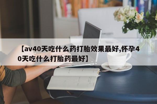 私人卖打胎药微信号，【av40天吃什么药打胎效果最好,怀孕40天吃什么打胎药最好】