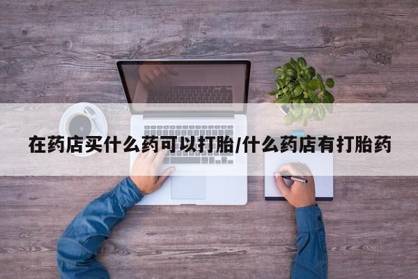 私人卖打胎药微信号，在药店买什么药可以打胎/什么药店有打胎药