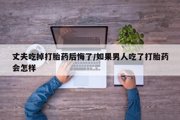 私人卖打胎药微信号，丈夫吃掉打胎药后悔了/如果男人吃了打胎药会怎样