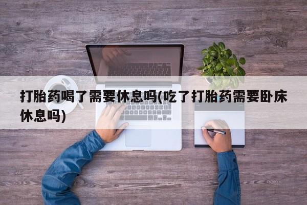 私人卖打胎药微信号，打胎药喝了需要休息吗(吃了打胎药需要卧床休息吗)
