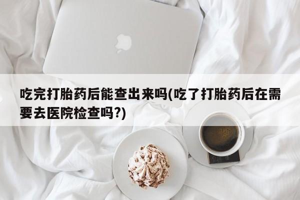 私人卖打胎药微信号，吃完打胎药后能查出来吗(吃了打胎药后在需要去医院检查吗?)